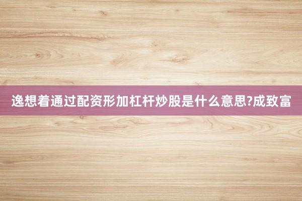 逸想着通过配资形加杠杆炒股是什么意思?成致富