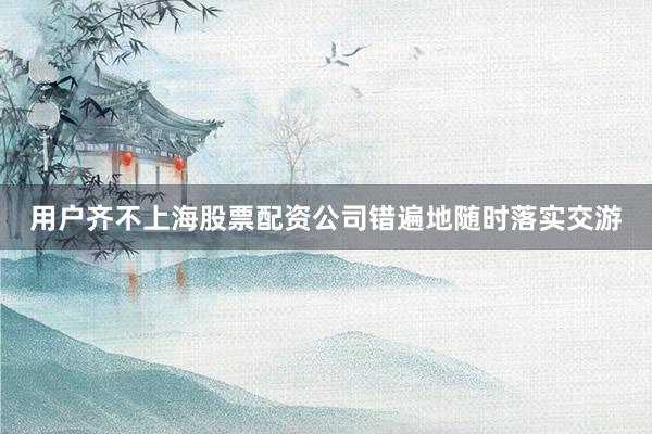 用户齐不上海股票配资公司错遍地随时落实交游