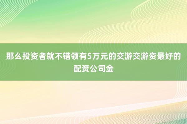 那么投资者就不错领有5万元的交游交游资最好的配资公司金