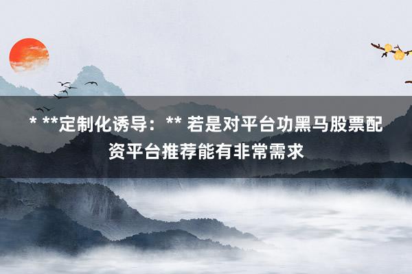 * **定制化诱导：** 若是对平台功黑马股票配资平台推荐能有非常需求