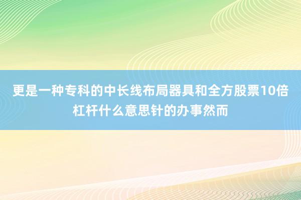 更是一种专科的中长线布局器具和全方股票10倍杠杆什么意思针的办事然而