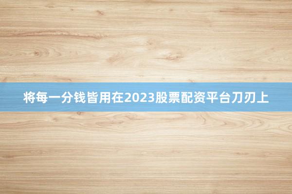 将每一分钱皆用在2023股票配资平台刀刃上