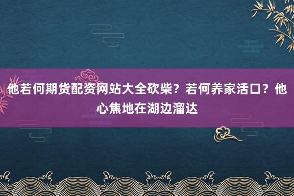 他若何期货配资网站大全砍柴？若何养家活口？他心焦地在湖边溜达