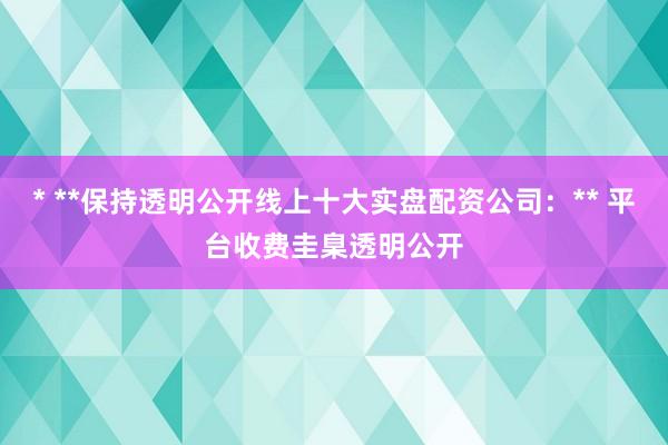 * **保持透明公开线上十大实盘配资公司：** 平台收费圭臬透明公开
