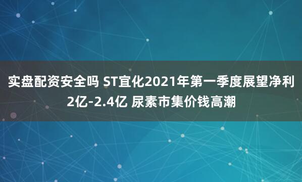 实盘配资安全吗 ST宜化2021年第一季度展望净利2亿-2.4亿 尿素市集价钱高潮