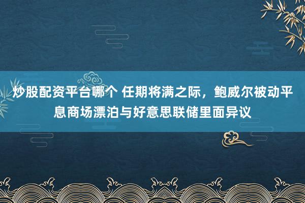 炒股配资平台哪个 任期将满之际，鲍威尔被动平息商场漂泊与好意思联储里面异议