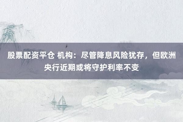 股票配资平仓 机构：尽管降息风险犹存，但欧洲央行近期或将守护利率不变