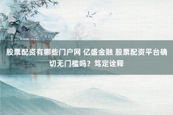 股票配资有哪些门户网 亿盛金融 股票配资平台确切无门槛吗?笃定诠释