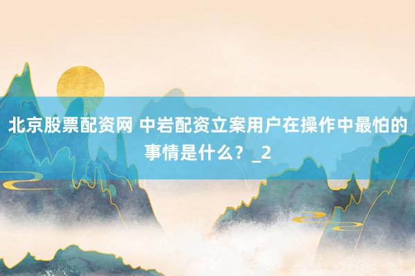 北京股票配资网 中岩配资立案用户在操作中最怕的事情是什么？_2