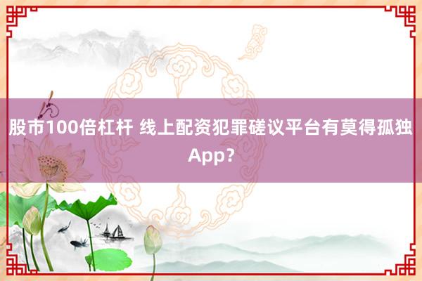 股市100倍杠杆 线上配资犯罪磋议平台有莫得孤独App？
