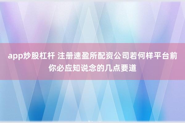 app炒股杠杆 注册速盈所配资公司若何样平台前你必应知说念的几点要道