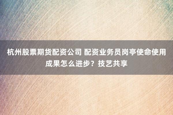 杭州股票期货配资公司 配资业务员岗亭使命使用成果怎么进步?技艺共享