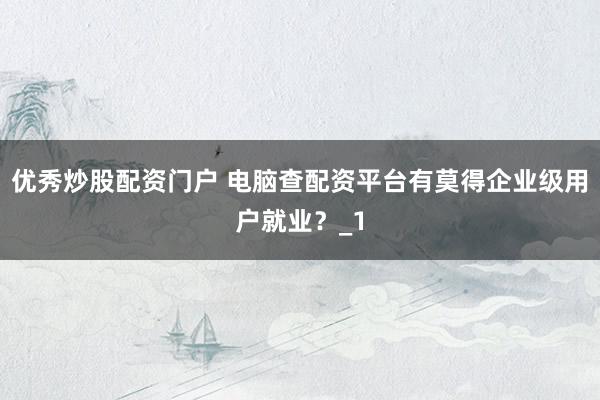 优秀炒股配资门户 电脑查配资平台有莫得企业级用户就业？_1