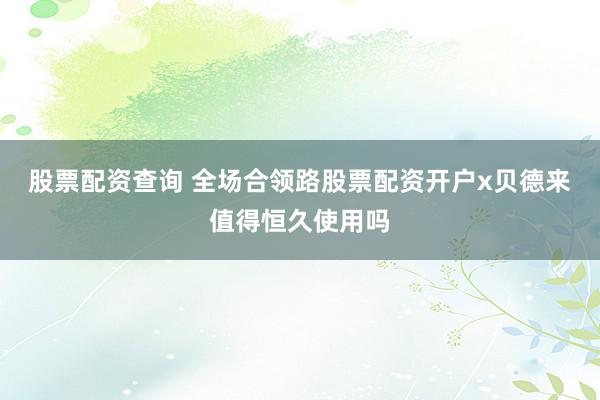 股票配资查询 全场合领路股票配资开户x贝德来值得恒久使用吗