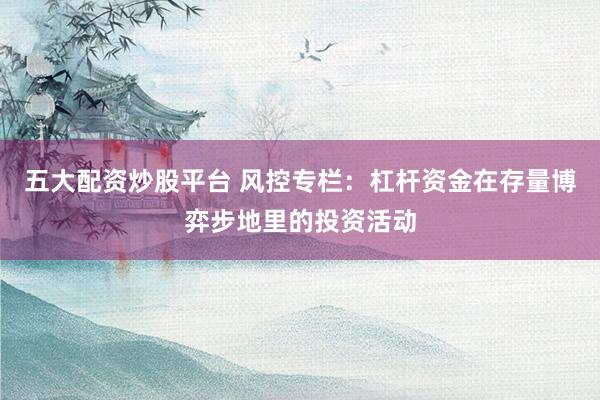 五大配资炒股平台 风控专栏:杠杆资金在存量博弈步地里的投资活动