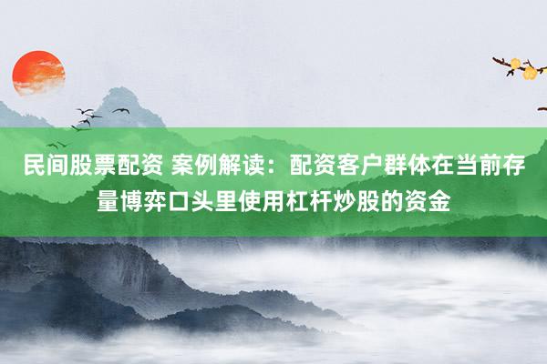 民间股票配资 案例解读：配资客户群体在当前存量博弈口头里使用杠杆炒股的资金
