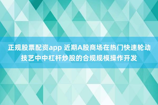 正规股票配资app 近期A股商场在热门快速轮动技艺中中杠杆炒股的合规规模操作开发