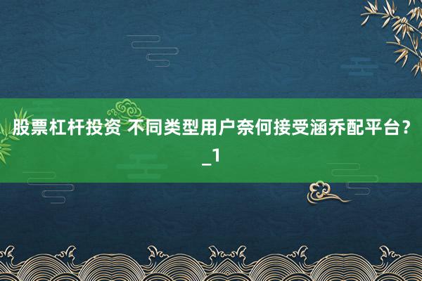 股票杠杆投资 不同类型用户奈何接受涵乔配平台？_1