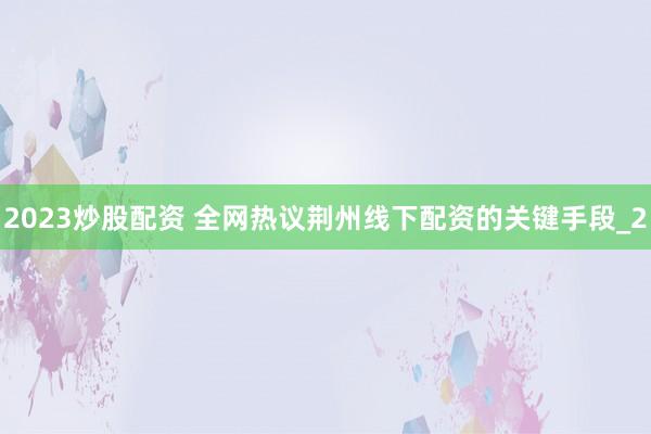 2023炒股配资 全网热议荆州线下配资的关键手段_2