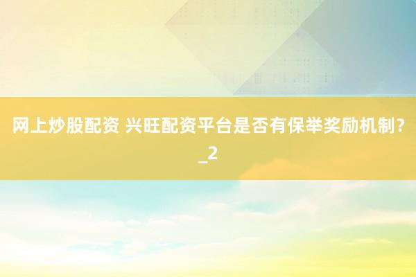 网上炒股配资 兴旺配资平台是否有保举奖励机制？_2