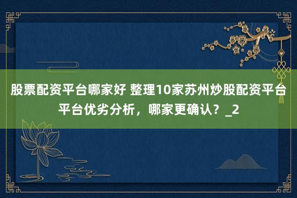 股票配资平台哪家好 整理10家苏州炒股配资平台平台优劣分析,哪家更确认?_2